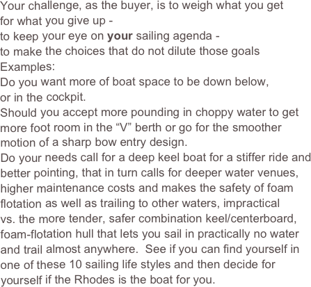 Your challenge, as the buyer, is to weigh what you get 
for what you give up -
to keep your eye on your sailing agenda -
to make the choices that do not dilute those goals
Examples:
Do you want more of boat space to be down below, 
or in the cockpit.
Should you accept more pounding in choppy water to get more foot room in the “V” berth or go for the smoother motion of a sharp bow entry design.
Do your needs call for a deep keel boat for a stiffer ride and better pointing, that in turn calls for deeper water venues, higher maintenance costs and makes the safety of foam flotation as well as trailing to other waters, impractical 
vs. the more tender, safer combination keel/centerboard, foam-flotation hull that lets you sail in practically no water and trail almost anywhere.  See if you can find yourself in one of these 10 sailing life styles and then decide for yourself if the Rhodes is the boat for you.     